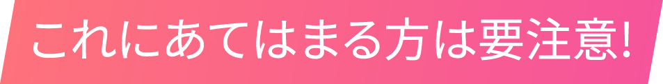 これにあてはまる方は要注意!